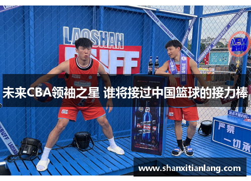 未来CBA领袖之星 谁将接过中国篮球的接力棒