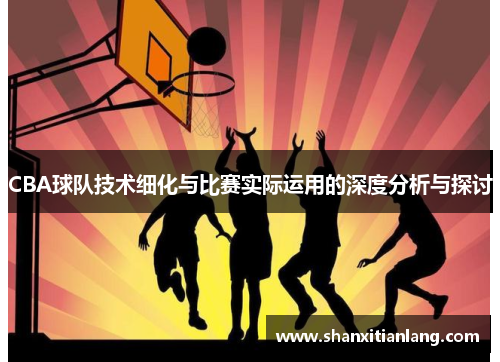CBA球队技术细化与比赛实际运用的深度分析与探讨